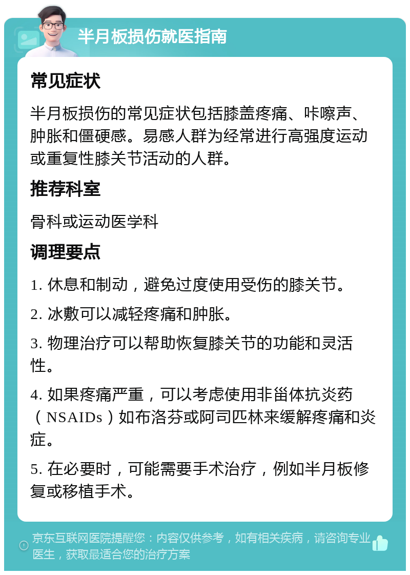 半月板损伤就医指南 常见症状 半月板损伤的常见症状包括膝盖疼痛、咔嚓声、肿胀和僵硬感。易感人群为经常进行高强度运动或重复性膝关节活动的人群。 推荐科室 骨科或运动医学科 调理要点 1. 休息和制动，避免过度使用受伤的膝关节。 2. 冰敷可以减轻疼痛和肿胀。 3. 物理治疗可以帮助恢复膝关节的功能和灵活性。 4. 如果疼痛严重，可以考虑使用非甾体抗炎药（NSAIDs）如布洛芬或阿司匹林来缓解疼痛和炎症。 5. 在必要时，可能需要手术治疗，例如半月板修复或移植手术。