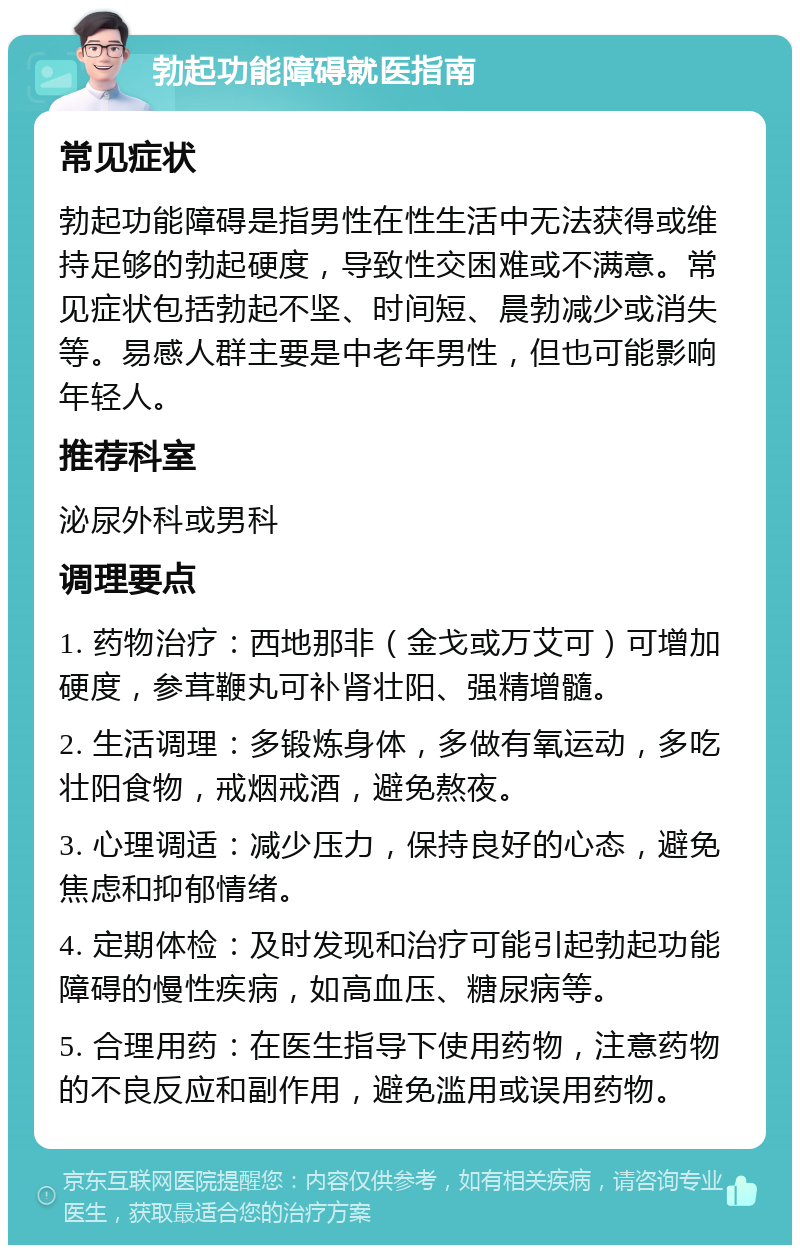 勃起功能障碍就医指南 常见症状 勃起功能障碍是指男性在性生活中无法获得或维持足够的勃起硬度，导致性交困难或不满意。常见症状包括勃起不坚、时间短、晨勃减少或消失等。易感人群主要是中老年男性，但也可能影响年轻人。 推荐科室 泌尿外科或男科 调理要点 1. 药物治疗：西地那非（金戈或万艾可）可增加硬度，参茸鞭丸可补肾壮阳、强精增髓。 2. 生活调理：多锻炼身体，多做有氧运动，多吃壮阳食物，戒烟戒酒，避免熬夜。 3. 心理调适：减少压力，保持良好的心态，避免焦虑和抑郁情绪。 4. 定期体检：及时发现和治疗可能引起勃起功能障碍的慢性疾病，如高血压、糖尿病等。 5. 合理用药：在医生指导下使用药物，注意药物的不良反应和副作用，避免滥用或误用药物。