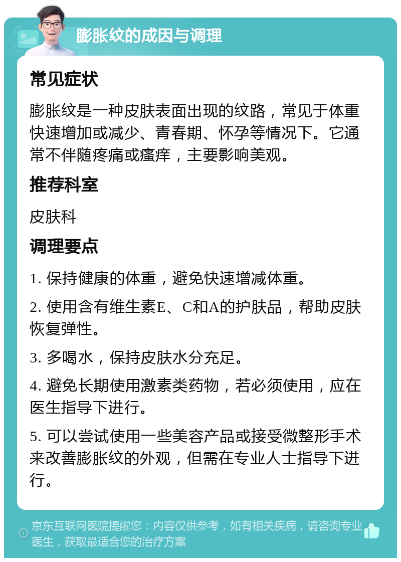 膨胀纹的成因与调理 常见症状 膨胀纹是一种皮肤表面出现的纹路，常见于体重快速增加或减少、青春期、怀孕等情况下。它通常不伴随疼痛或瘙痒，主要影响美观。 推荐科室 皮肤科 调理要点 1. 保持健康的体重，避免快速增减体重。 2. 使用含有维生素E、C和A的护肤品，帮助皮肤恢复弹性。 3. 多喝水，保持皮肤水分充足。 4. 避免长期使用激素类药物，若必须使用，应在医生指导下进行。 5. 可以尝试使用一些美容产品或接受微整形手术来改善膨胀纹的外观，但需在专业人士指导下进行。