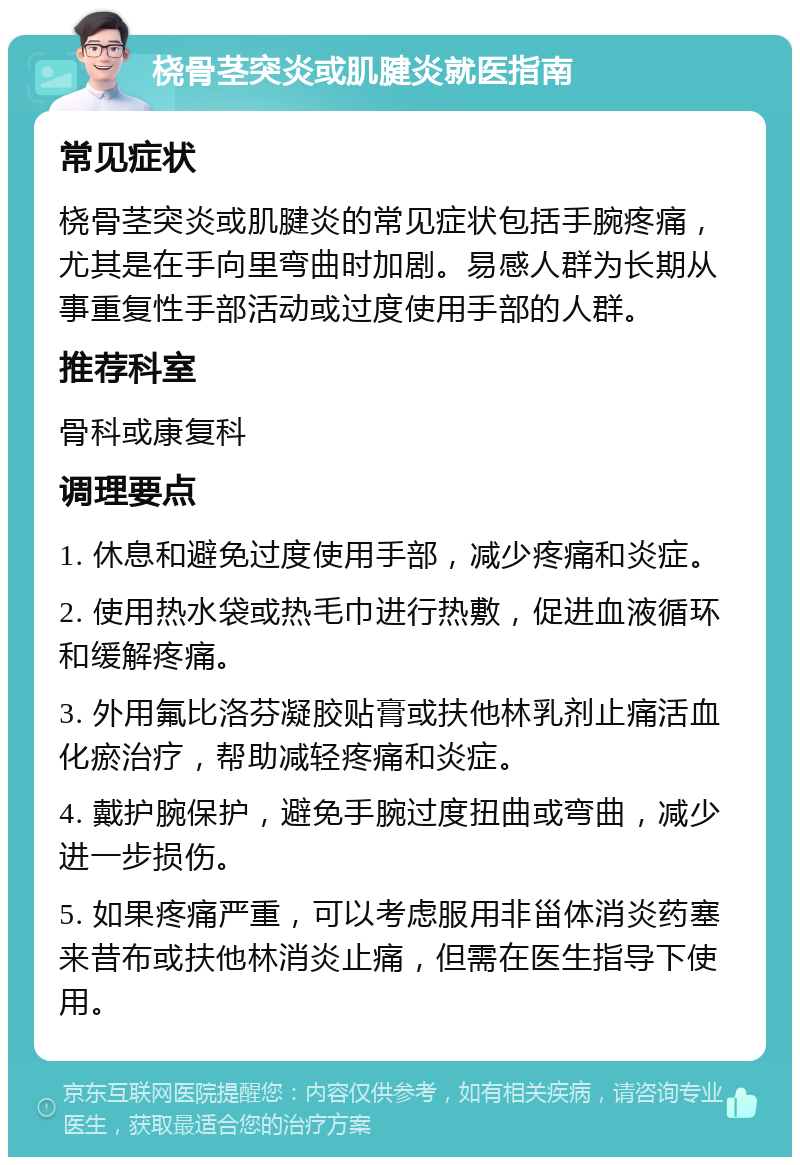 桡骨茎突炎或肌腱炎就医指南 常见症状 桡骨茎突炎或肌腱炎的常见症状包括手腕疼痛，尤其是在手向里弯曲时加剧。易感人群为长期从事重复性手部活动或过度使用手部的人群。 推荐科室 骨科或康复科 调理要点 1. 休息和避免过度使用手部，减少疼痛和炎症。 2. 使用热水袋或热毛巾进行热敷，促进血液循环和缓解疼痛。 3. 外用氟比洛芬凝胶贴膏或扶他林乳剂止痛活血化瘀治疗，帮助减轻疼痛和炎症。 4. 戴护腕保护，避免手腕过度扭曲或弯曲，减少进一步损伤。 5. 如果疼痛严重，可以考虑服用非甾体消炎药塞来昔布或扶他林消炎止痛，但需在医生指导下使用。