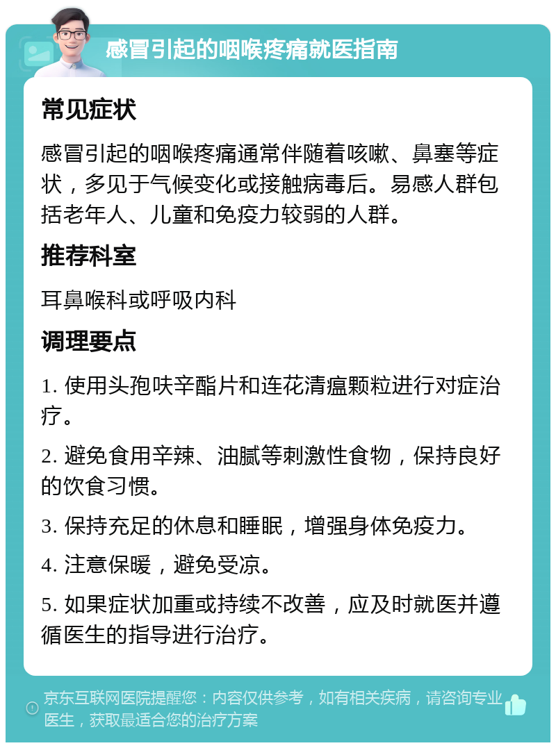 感冒引起的咽喉疼痛就医指南 常见症状 感冒引起的咽喉疼痛通常伴随着咳嗽、鼻塞等症状，多见于气候变化或接触病毒后。易感人群包括老年人、儿童和免疫力较弱的人群。 推荐科室 耳鼻喉科或呼吸内科 调理要点 1. 使用头孢呋辛酯片和连花清瘟颗粒进行对症治疗。 2. 避免食用辛辣、油腻等刺激性食物，保持良好的饮食习惯。 3. 保持充足的休息和睡眠，增强身体免疫力。 4. 注意保暖，避免受凉。 5. 如果症状加重或持续不改善，应及时就医并遵循医生的指导进行治疗。