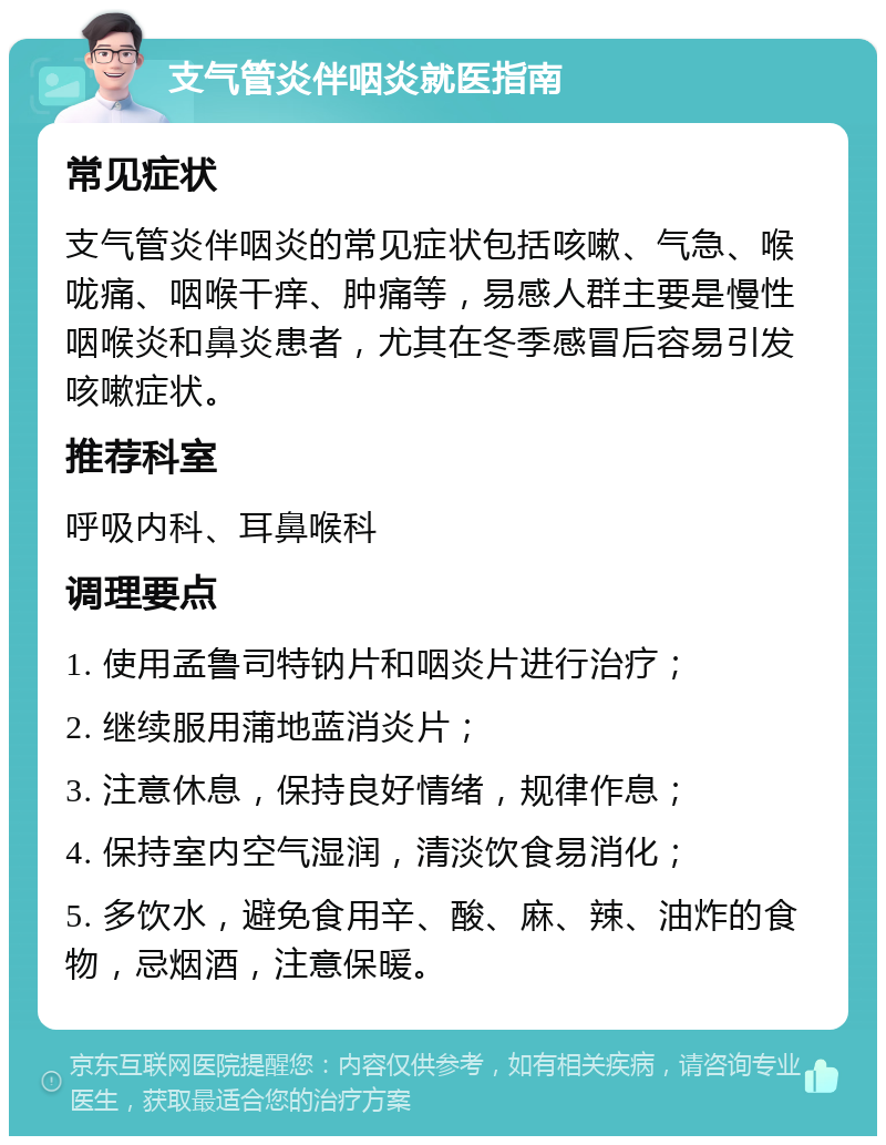 支气管炎伴咽炎就医指南 常见症状 支气管炎伴咽炎的常见症状包括咳嗽、气急、喉咙痛、咽喉干痒、肿痛等，易感人群主要是慢性咽喉炎和鼻炎患者，尤其在冬季感冒后容易引发咳嗽症状。 推荐科室 呼吸内科、耳鼻喉科 调理要点 1. 使用孟鲁司特钠片和咽炎片进行治疗； 2. 继续服用蒲地蓝消炎片； 3. 注意休息，保持良好情绪，规律作息； 4. 保持室内空气湿润，清淡饮食易消化； 5. 多饮水，避免食用辛、酸、麻、辣、油炸的食物，忌烟酒，注意保暖。