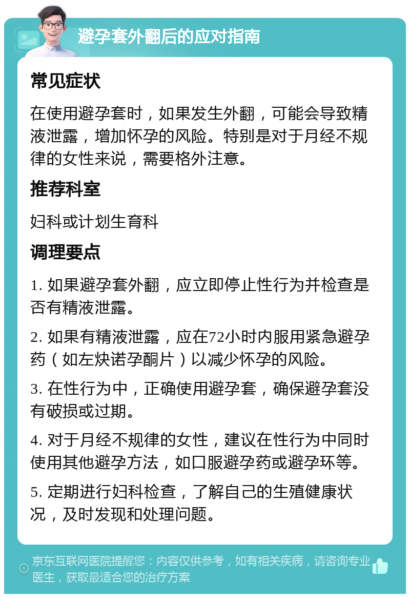 避孕套外翻后的应对指南 常见症状 在使用避孕套时，如果发生外翻，可能会导致精液泄露，增加怀孕的风险。特别是对于月经不规律的女性来说，需要格外注意。 推荐科室 妇科或计划生育科 调理要点 1. 如果避孕套外翻，应立即停止性行为并检查是否有精液泄露。 2. 如果有精液泄露，应在72小时内服用紧急避孕药（如左炔诺孕酮片）以减少怀孕的风险。 3. 在性行为中，正确使用避孕套，确保避孕套没有破损或过期。 4. 对于月经不规律的女性，建议在性行为中同时使用其他避孕方法，如口服避孕药或避孕环等。 5. 定期进行妇科检查，了解自己的生殖健康状况，及时发现和处理问题。