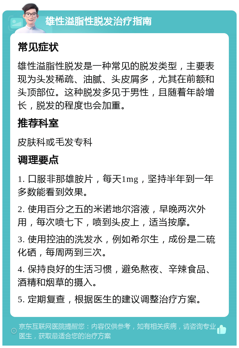 雄性溢脂性脱发治疗指南 常见症状 雄性溢脂性脱发是一种常见的脱发类型，主要表现为头发稀疏、油腻、头皮屑多，尤其在前额和头顶部位。这种脱发多见于男性，且随着年龄增长，脱发的程度也会加重。 推荐科室 皮肤科或毛发专科 调理要点 1. 口服非那雄胺片，每天1mg，坚持半年到一年多数能看到效果。 2. 使用百分之五的米诺地尔溶液，早晚两次外用，每次喷七下，喷到头皮上，适当按摩。 3. 使用控油的洗发水，例如希尔生，成份是二硫化硒，每周两到三次。 4. 保持良好的生活习惯，避免熬夜、辛辣食品、酒精和烟草的摄入。 5. 定期复查，根据医生的建议调整治疗方案。