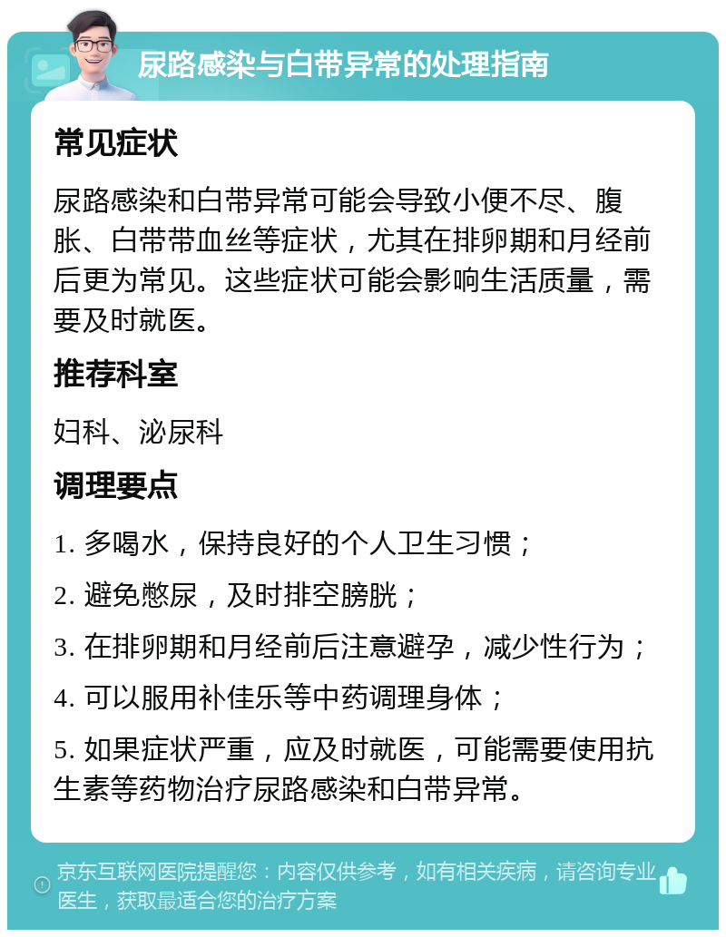 尿路感染与白带异常的处理指南 常见症状 尿路感染和白带异常可能会导致小便不尽、腹胀、白带带血丝等症状，尤其在排卵期和月经前后更为常见。这些症状可能会影响生活质量，需要及时就医。 推荐科室 妇科、泌尿科 调理要点 1. 多喝水，保持良好的个人卫生习惯； 2. 避免憋尿，及时排空膀胱； 3. 在排卵期和月经前后注意避孕，减少性行为； 4. 可以服用补佳乐等中药调理身体； 5. 如果症状严重，应及时就医，可能需要使用抗生素等药物治疗尿路感染和白带异常。