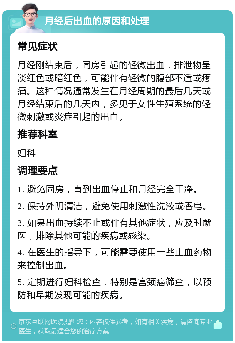 月经后出血的原因和处理 常见症状 月经刚结束后，同房引起的轻微出血，排泄物呈淡红色或暗红色，可能伴有轻微的腹部不适或疼痛。这种情况通常发生在月经周期的最后几天或月经结束后的几天内，多见于女性生殖系统的轻微刺激或炎症引起的出血。 推荐科室 妇科 调理要点 1. 避免同房，直到出血停止和月经完全干净。 2. 保持外阴清洁，避免使用刺激性洗液或香皂。 3. 如果出血持续不止或伴有其他症状，应及时就医，排除其他可能的疾病或感染。 4. 在医生的指导下，可能需要使用一些止血药物来控制出血。 5. 定期进行妇科检查，特别是宫颈癌筛查，以预防和早期发现可能的疾病。