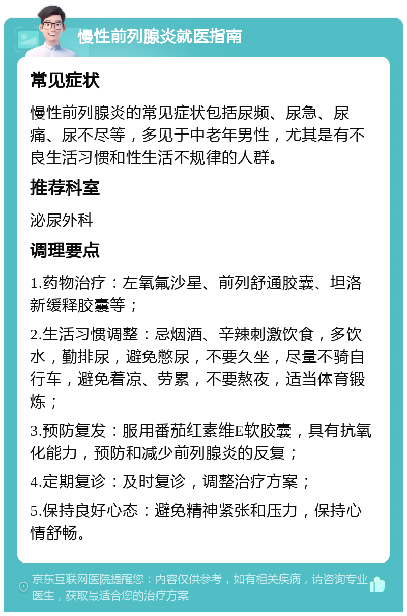 慢性前列腺炎就医指南 常见症状 慢性前列腺炎的常见症状包括尿频、尿急、尿痛、尿不尽等，多见于中老年男性，尤其是有不良生活习惯和性生活不规律的人群。 推荐科室 泌尿外科 调理要点 1.药物治疗：左氧氟沙星、前列舒通胶囊、坦洛新缓释胶囊等； 2.生活习惯调整：忌烟酒、辛辣刺激饮食，多饮水，勤排尿，避免憋尿，不要久坐，尽量不骑自行车，避免着凉、劳累，不要熬夜，适当体育锻炼； 3.预防复发：服用番茄红素维E软胶囊，具有抗氧化能力，预防和减少前列腺炎的反复； 4.定期复诊：及时复诊，调整治疗方案； 5.保持良好心态：避免精神紧张和压力，保持心情舒畅。