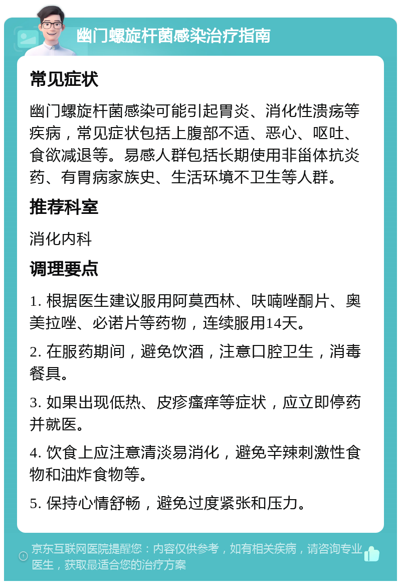 幽门螺旋杆菌感染治疗指南 常见症状 幽门螺旋杆菌感染可能引起胃炎、消化性溃疡等疾病，常见症状包括上腹部不适、恶心、呕吐、食欲减退等。易感人群包括长期使用非甾体抗炎药、有胃病家族史、生活环境不卫生等人群。 推荐科室 消化内科 调理要点 1. 根据医生建议服用阿莫西林、呋喃唑酮片、奥美拉唑、必诺片等药物，连续服用14天。 2. 在服药期间，避免饮酒，注意口腔卫生，消毒餐具。 3. 如果出现低热、皮疹瘙痒等症状，应立即停药并就医。 4. 饮食上应注意清淡易消化，避免辛辣刺激性食物和油炸食物等。 5. 保持心情舒畅，避免过度紧张和压力。