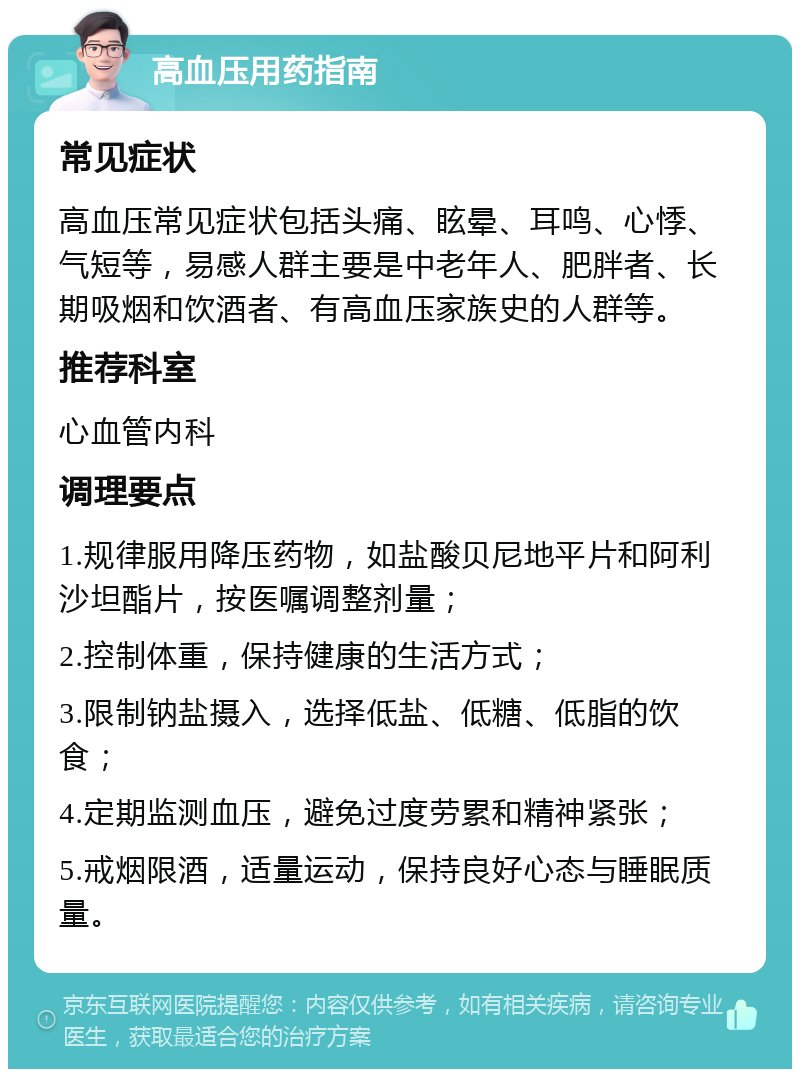 高血压用药指南 常见症状 高血压常见症状包括头痛、眩晕、耳鸣、心悸、气短等，易感人群主要是中老年人、肥胖者、长期吸烟和饮酒者、有高血压家族史的人群等。 推荐科室 心血管内科 调理要点 1.规律服用降压药物，如盐酸贝尼地平片和阿利沙坦酯片，按医嘱调整剂量； 2.控制体重，保持健康的生活方式； 3.限制钠盐摄入，选择低盐、低糖、低脂的饮食； 4.定期监测血压，避免过度劳累和精神紧张； 5.戒烟限酒，适量运动，保持良好心态与睡眠质量。