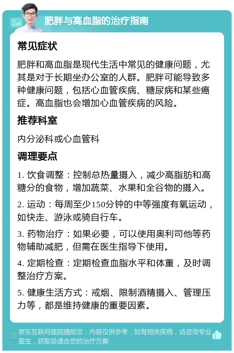 肥胖与高血脂的治疗指南 常见症状 肥胖和高血脂是现代生活中常见的健康问题，尤其是对于长期坐办公室的人群。肥胖可能导致多种健康问题，包括心血管疾病、糖尿病和某些癌症。高血脂也会增加心血管疾病的风险。 推荐科室 内分泌科或心血管科 调理要点 1. 饮食调整：控制总热量摄入，减少高脂肪和高糖分的食物，增加蔬菜、水果和全谷物的摄入。 2. 运动：每周至少150分钟的中等强度有氧运动，如快走、游泳或骑自行车。 3. 药物治疗：如果必要，可以使用奥利司他等药物辅助减肥，但需在医生指导下使用。 4. 定期检查：定期检查血脂水平和体重，及时调整治疗方案。 5. 健康生活方式：戒烟、限制酒精摄入、管理压力等，都是维持健康的重要因素。