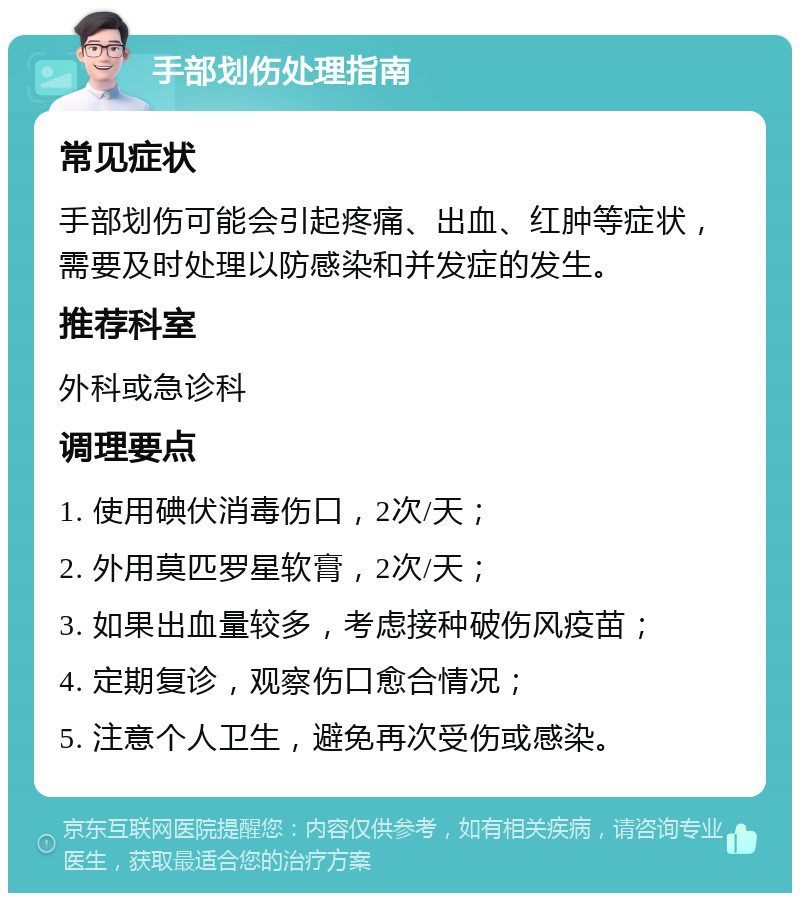 手部划伤处理指南 常见症状 手部划伤可能会引起疼痛、出血、红肿等症状，需要及时处理以防感染和并发症的发生。 推荐科室 外科或急诊科 调理要点 1. 使用碘伏消毒伤口，2次/天； 2. 外用莫匹罗星软膏，2次/天； 3. 如果出血量较多，考虑接种破伤风疫苗； 4. 定期复诊，观察伤口愈合情况； 5. 注意个人卫生，避免再次受伤或感染。