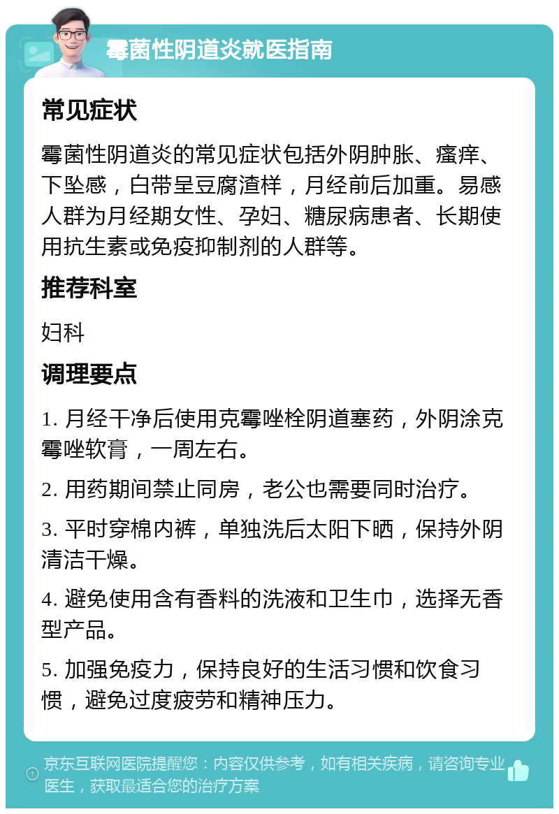 霉菌性阴道炎就医指南 常见症状 霉菌性阴道炎的常见症状包括外阴肿胀、瘙痒、下坠感，白带呈豆腐渣样，月经前后加重。易感人群为月经期女性、孕妇、糖尿病患者、长期使用抗生素或免疫抑制剂的人群等。 推荐科室 妇科 调理要点 1. 月经干净后使用克霉唑栓阴道塞药，外阴涂克霉唑软膏，一周左右。 2. 用药期间禁止同房，老公也需要同时治疗。 3. 平时穿棉内裤，单独洗后太阳下晒，保持外阴清洁干燥。 4. 避免使用含有香料的洗液和卫生巾，选择无香型产品。 5. 加强免疫力，保持良好的生活习惯和饮食习惯，避免过度疲劳和精神压力。