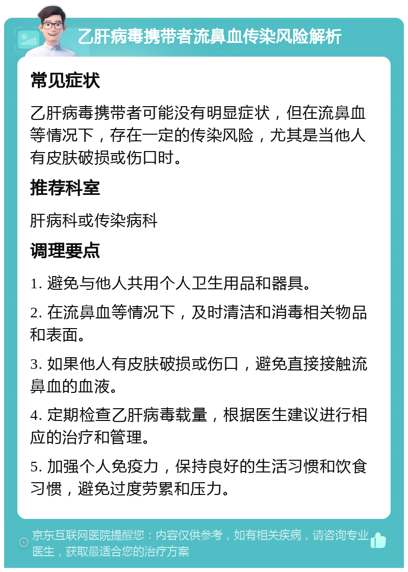 乙肝病毒携带者流鼻血传染风险解析 常见症状 乙肝病毒携带者可能没有明显症状，但在流鼻血等情况下，存在一定的传染风险，尤其是当他人有皮肤破损或伤口时。 推荐科室 肝病科或传染病科 调理要点 1. 避免与他人共用个人卫生用品和器具。 2. 在流鼻血等情况下，及时清洁和消毒相关物品和表面。 3. 如果他人有皮肤破损或伤口，避免直接接触流鼻血的血液。 4. 定期检查乙肝病毒载量，根据医生建议进行相应的治疗和管理。 5. 加强个人免疫力，保持良好的生活习惯和饮食习惯，避免过度劳累和压力。