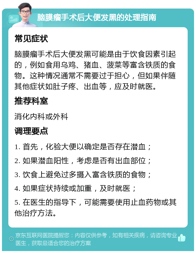 脑膜瘤手术后大便发黑的处理指南 常见症状 脑膜瘤手术后大便发黑可能是由于饮食因素引起的，例如食用乌鸡、猪血、菠菜等富含铁质的食物。这种情况通常不需要过于担心，但如果伴随其他症状如肚子疼、出血等，应及时就医。 推荐科室 消化内科或外科 调理要点 1. 首先，化验大便以确定是否存在潜血； 2. 如果潜血阳性，考虑是否有出血部位； 3. 饮食上避免过多摄入富含铁质的食物； 4. 如果症状持续或加重，及时就医； 5. 在医生的指导下，可能需要使用止血药物或其他治疗方法。