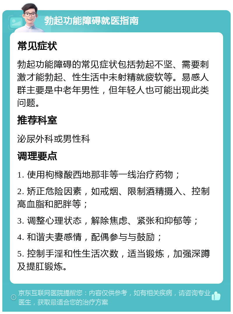 勃起功能障碍就医指南 常见症状 勃起功能障碍的常见症状包括勃起不坚、需要刺激才能勃起、性生活中未射精就疲软等。易感人群主要是中老年男性，但年轻人也可能出现此类问题。 推荐科室 泌尿外科或男性科 调理要点 1. 使用枸橼酸西地那非等一线治疗药物； 2. 矫正危险因素，如戒烟、限制酒精摄入、控制高血脂和肥胖等； 3. 调整心理状态，解除焦虑、紧张和抑郁等； 4. 和谐夫妻感情，配偶参与与鼓励； 5. 控制手淫和性生活次数，适当锻炼，加强深蹲及提肛锻炼。