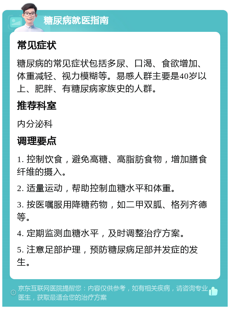 糖尿病就医指南 常见症状 糖尿病的常见症状包括多尿、口渴、食欲增加、体重减轻、视力模糊等。易感人群主要是40岁以上、肥胖、有糖尿病家族史的人群。 推荐科室 内分泌科 调理要点 1. 控制饮食，避免高糖、高脂肪食物，增加膳食纤维的摄入。 2. 适量运动，帮助控制血糖水平和体重。 3. 按医嘱服用降糖药物，如二甲双胍、格列齐德等。 4. 定期监测血糖水平，及时调整治疗方案。 5. 注意足部护理，预防糖尿病足部并发症的发生。