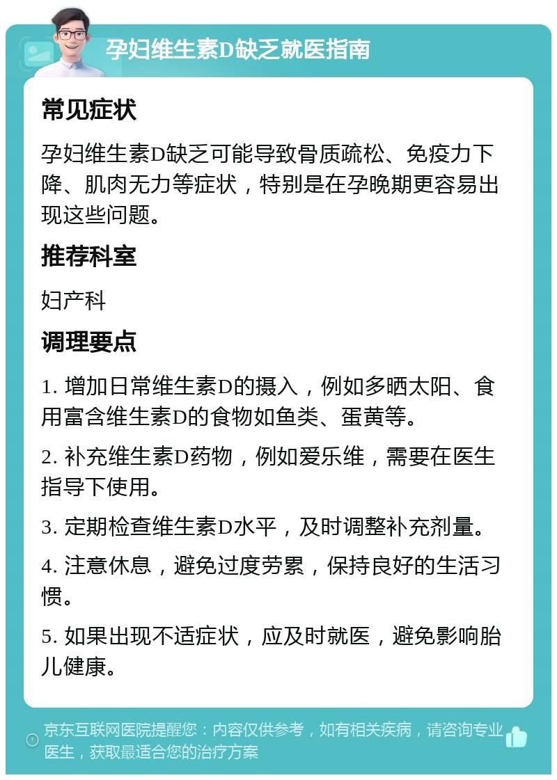 孕妇维生素D缺乏就医指南 常见症状 孕妇维生素D缺乏可能导致骨质疏松、免疫力下降、肌肉无力等症状，特别是在孕晚期更容易出现这些问题。 推荐科室 妇产科 调理要点 1. 增加日常维生素D的摄入，例如多晒太阳、食用富含维生素D的食物如鱼类、蛋黄等。 2. 补充维生素D药物，例如爱乐维，需要在医生指导下使用。 3. 定期检查维生素D水平，及时调整补充剂量。 4. 注意休息，避免过度劳累，保持良好的生活习惯。 5. 如果出现不适症状，应及时就医，避免影响胎儿健康。