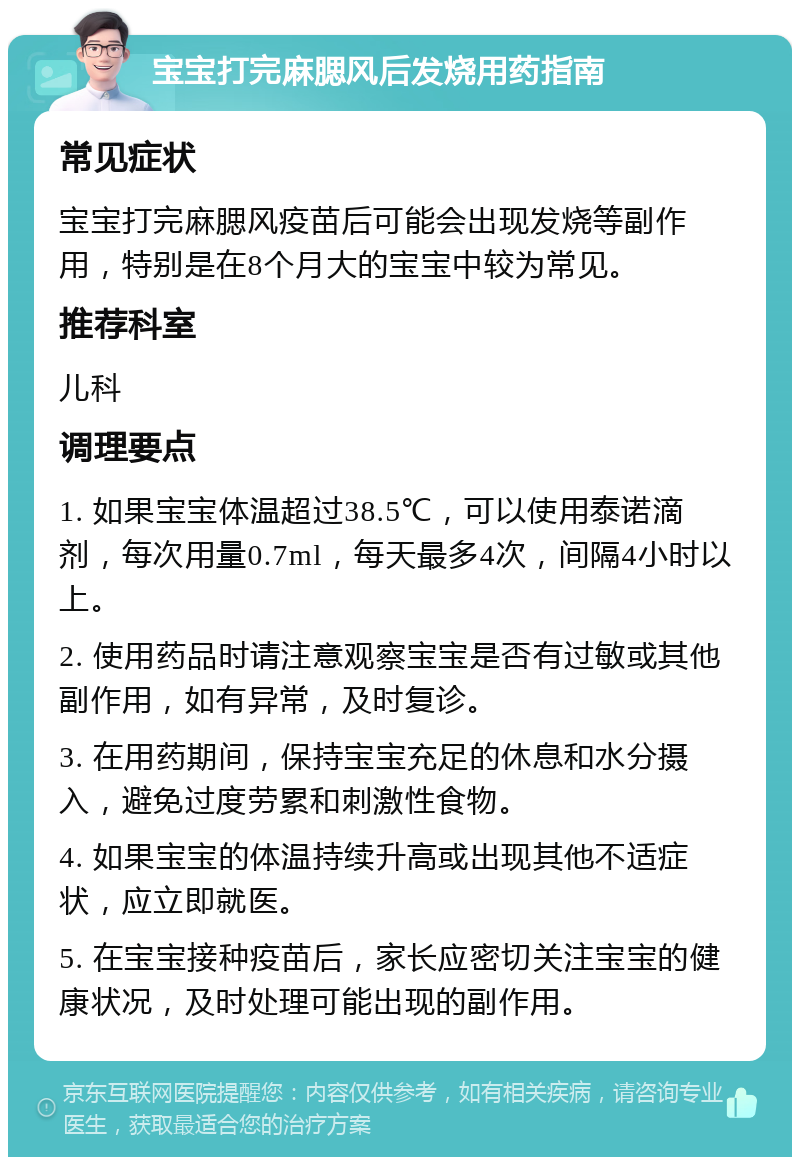 宝宝打完麻腮风后发烧用药指南 常见症状 宝宝打完麻腮风疫苗后可能会出现发烧等副作用，特别是在8个月大的宝宝中较为常见。 推荐科室 儿科 调理要点 1. 如果宝宝体温超过38.5℃，可以使用泰诺滴剂，每次用量0.7ml，每天最多4次，间隔4小时以上。 2. 使用药品时请注意观察宝宝是否有过敏或其他副作用，如有异常，及时复诊。 3. 在用药期间，保持宝宝充足的休息和水分摄入，避免过度劳累和刺激性食物。 4. 如果宝宝的体温持续升高或出现其他不适症状，应立即就医。 5. 在宝宝接种疫苗后，家长应密切关注宝宝的健康状况，及时处理可能出现的副作用。