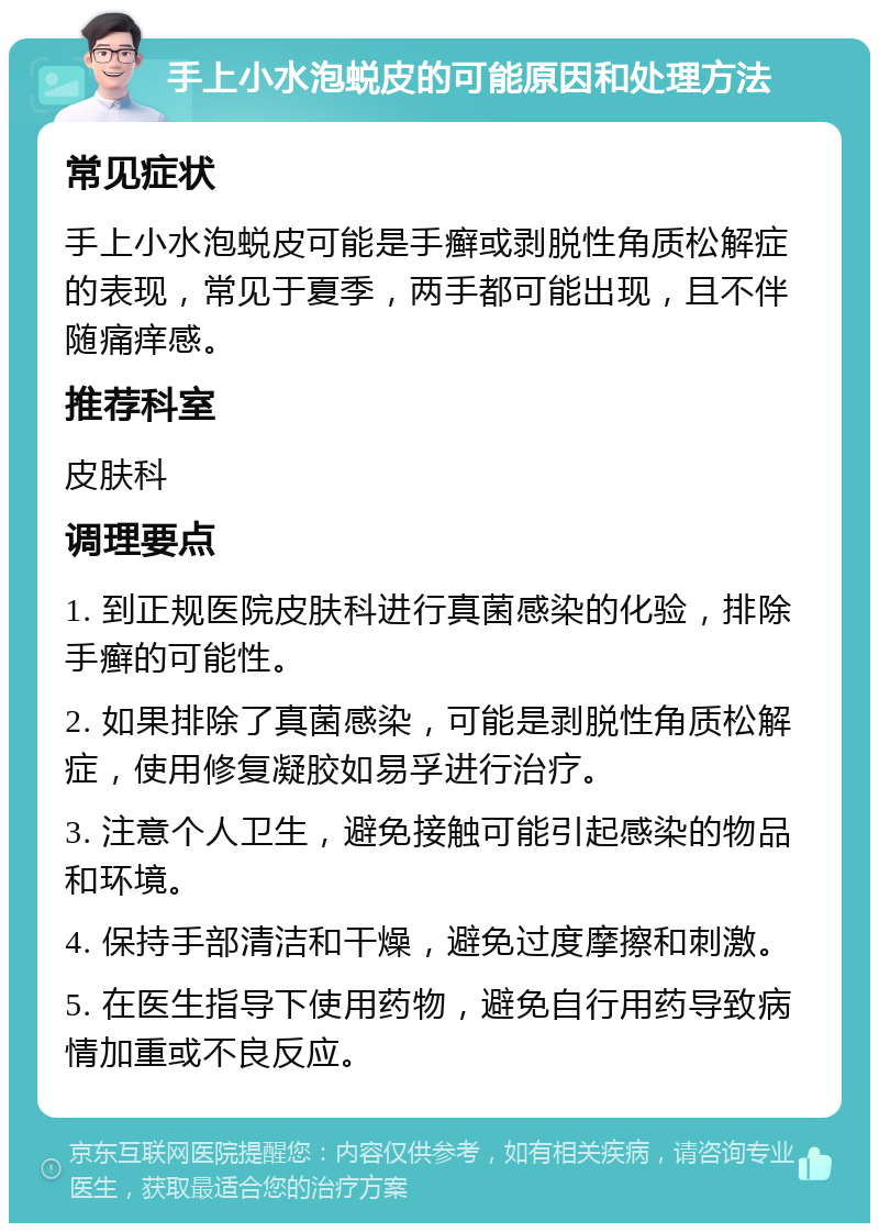 手上小水泡蜕皮的可能原因和处理方法 常见症状 手上小水泡蜕皮可能是手癣或剥脱性角质松解症的表现，常见于夏季，两手都可能出现，且不伴随痛痒感。 推荐科室 皮肤科 调理要点 1. 到正规医院皮肤科进行真菌感染的化验，排除手癣的可能性。 2. 如果排除了真菌感染，可能是剥脱性角质松解症，使用修复凝胶如易孚进行治疗。 3. 注意个人卫生，避免接触可能引起感染的物品和环境。 4. 保持手部清洁和干燥，避免过度摩擦和刺激。 5. 在医生指导下使用药物，避免自行用药导致病情加重或不良反应。