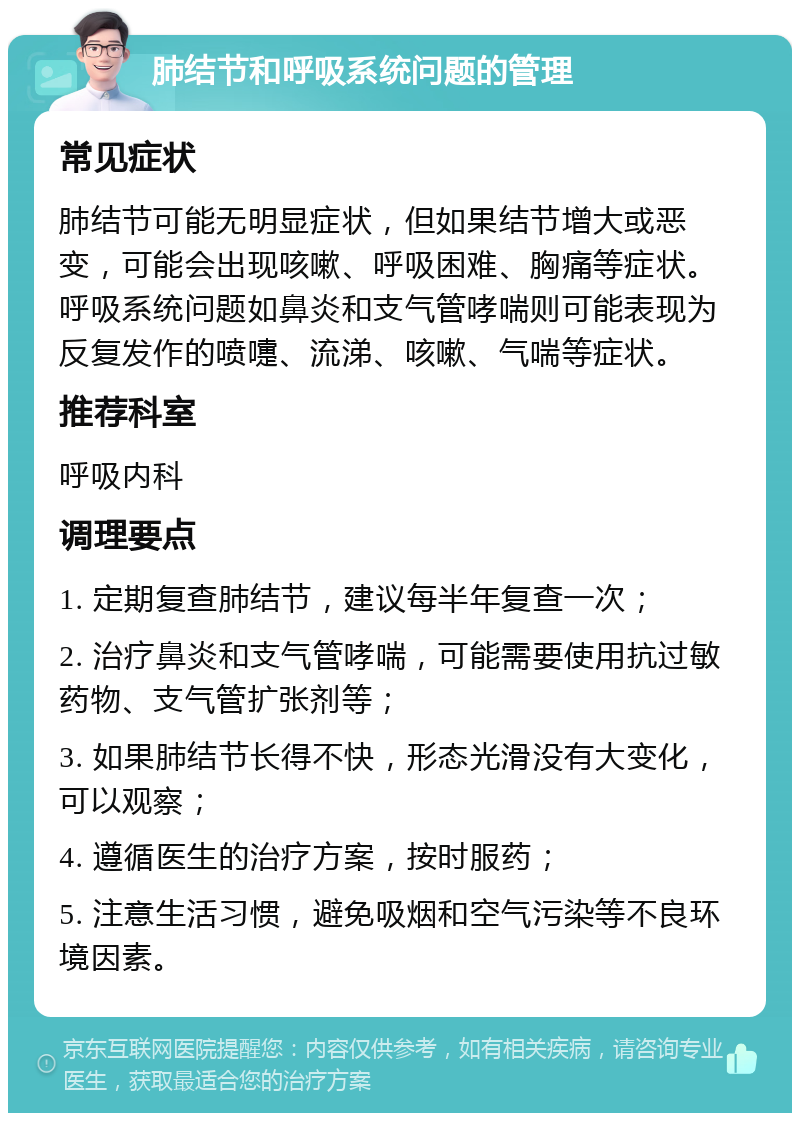 肺结节和呼吸系统问题的管理 常见症状 肺结节可能无明显症状，但如果结节增大或恶变，可能会出现咳嗽、呼吸困难、胸痛等症状。呼吸系统问题如鼻炎和支气管哮喘则可能表现为反复发作的喷嚏、流涕、咳嗽、气喘等症状。 推荐科室 呼吸内科 调理要点 1. 定期复查肺结节，建议每半年复查一次； 2. 治疗鼻炎和支气管哮喘，可能需要使用抗过敏药物、支气管扩张剂等； 3. 如果肺结节长得不快，形态光滑没有大变化，可以观察； 4. 遵循医生的治疗方案，按时服药； 5. 注意生活习惯，避免吸烟和空气污染等不良环境因素。