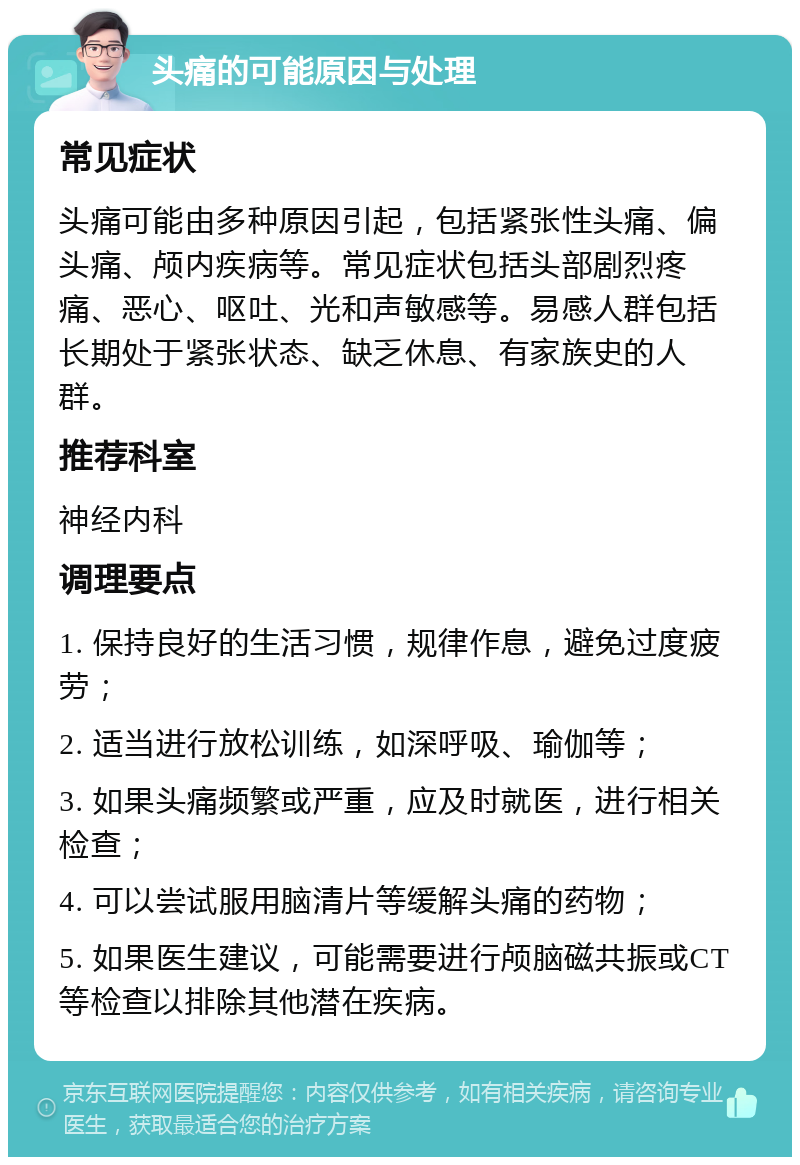 头痛的可能原因与处理 常见症状 头痛可能由多种原因引起，包括紧张性头痛、偏头痛、颅内疾病等。常见症状包括头部剧烈疼痛、恶心、呕吐、光和声敏感等。易感人群包括长期处于紧张状态、缺乏休息、有家族史的人群。 推荐科室 神经内科 调理要点 1. 保持良好的生活习惯，规律作息，避免过度疲劳； 2. 适当进行放松训练，如深呼吸、瑜伽等； 3. 如果头痛频繁或严重，应及时就医，进行相关检查； 4. 可以尝试服用脑清片等缓解头痛的药物； 5. 如果医生建议，可能需要进行颅脑磁共振或CT等检查以排除其他潜在疾病。