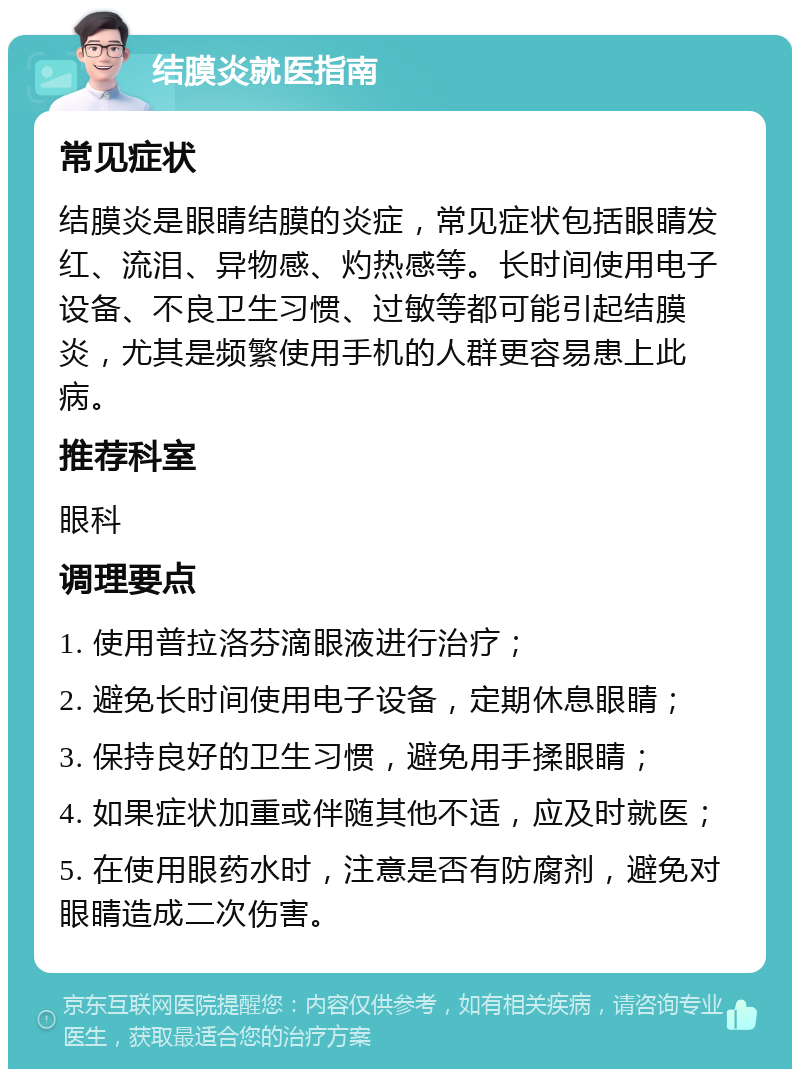 结膜炎就医指南 常见症状 结膜炎是眼睛结膜的炎症，常见症状包括眼睛发红、流泪、异物感、灼热感等。长时间使用电子设备、不良卫生习惯、过敏等都可能引起结膜炎，尤其是频繁使用手机的人群更容易患上此病。 推荐科室 眼科 调理要点 1. 使用普拉洛芬滴眼液进行治疗； 2. 避免长时间使用电子设备，定期休息眼睛； 3. 保持良好的卫生习惯，避免用手揉眼睛； 4. 如果症状加重或伴随其他不适，应及时就医； 5. 在使用眼药水时，注意是否有防腐剂，避免对眼睛造成二次伤害。