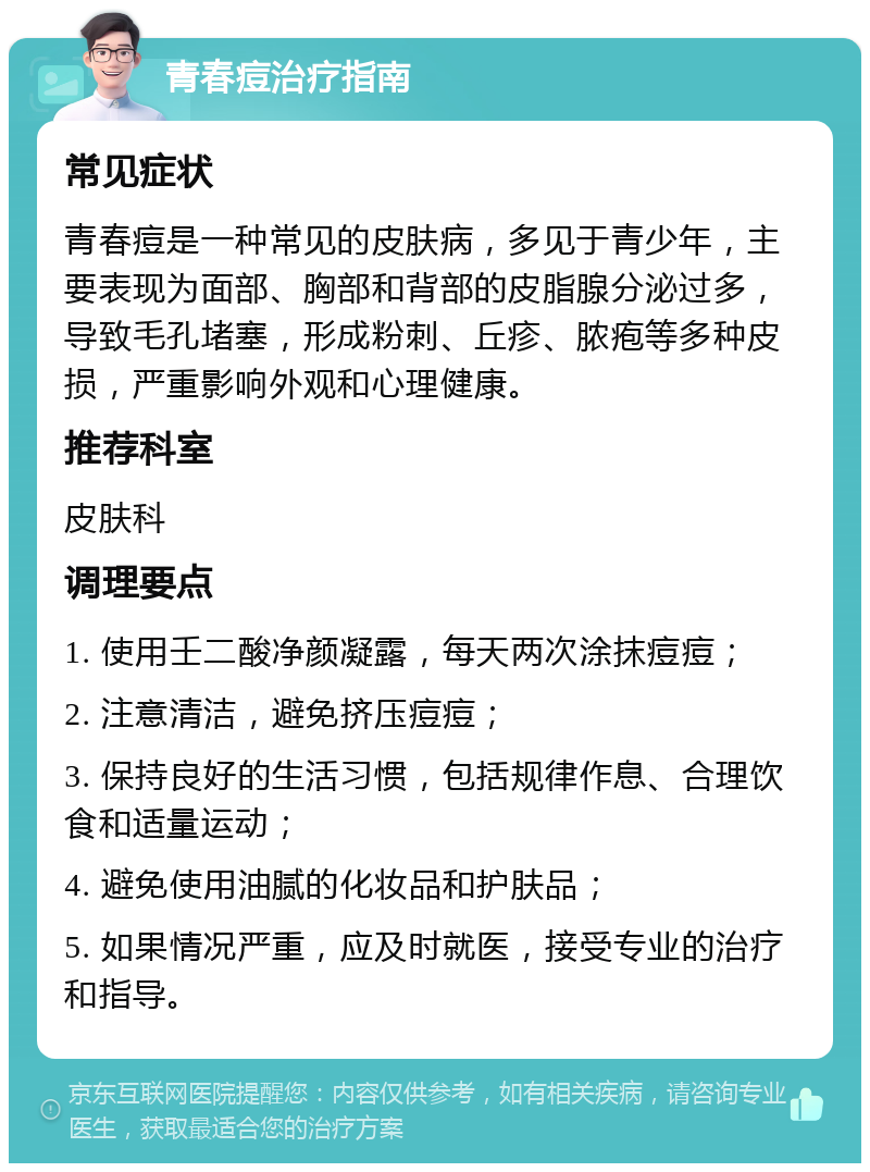 青春痘治疗指南 常见症状 青春痘是一种常见的皮肤病，多见于青少年，主要表现为面部、胸部和背部的皮脂腺分泌过多，导致毛孔堵塞，形成粉刺、丘疹、脓疱等多种皮损，严重影响外观和心理健康。 推荐科室 皮肤科 调理要点 1. 使用壬二酸净颜凝露，每天两次涂抹痘痘； 2. 注意清洁，避免挤压痘痘； 3. 保持良好的生活习惯，包括规律作息、合理饮食和适量运动； 4. 避免使用油腻的化妆品和护肤品； 5. 如果情况严重，应及时就医，接受专业的治疗和指导。