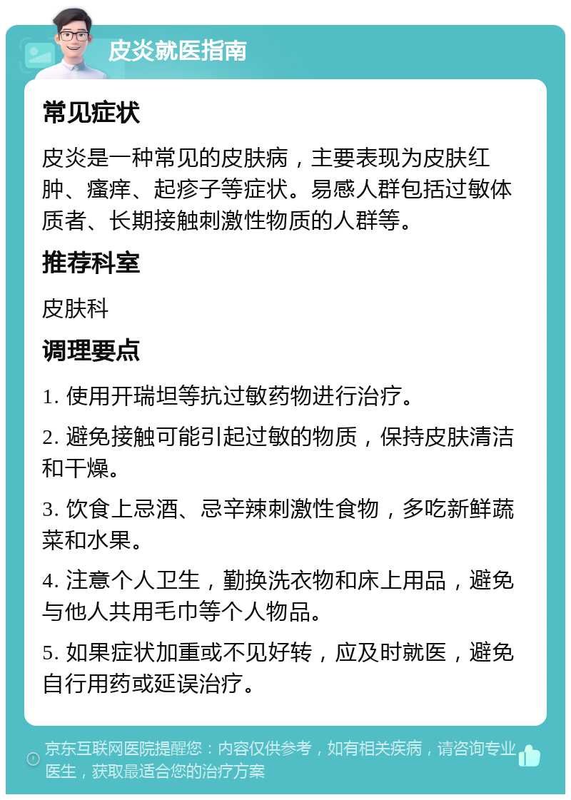 皮炎就医指南 常见症状 皮炎是一种常见的皮肤病，主要表现为皮肤红肿、瘙痒、起疹子等症状。易感人群包括过敏体质者、长期接触刺激性物质的人群等。 推荐科室 皮肤科 调理要点 1. 使用开瑞坦等抗过敏药物进行治疗。 2. 避免接触可能引起过敏的物质，保持皮肤清洁和干燥。 3. 饮食上忌酒、忌辛辣刺激性食物，多吃新鲜蔬菜和水果。 4. 注意个人卫生，勤换洗衣物和床上用品，避免与他人共用毛巾等个人物品。 5. 如果症状加重或不见好转，应及时就医，避免自行用药或延误治疗。