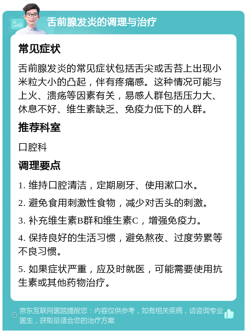 舌前腺发炎的调理与治疗 常见症状 舌前腺发炎的常见症状包括舌尖或舌苔上出现小米粒大小的凸起，伴有疼痛感。这种情况可能与上火、溃疡等因素有关，易感人群包括压力大、休息不好、维生素缺乏、免疫力低下的人群。 推荐科室 口腔科 调理要点 1. 维持口腔清洁，定期刷牙、使用漱口水。 2. 避免食用刺激性食物，减少对舌头的刺激。 3. 补充维生素B群和维生素C，增强免疫力。 4. 保持良好的生活习惯，避免熬夜、过度劳累等不良习惯。 5. 如果症状严重，应及时就医，可能需要使用抗生素或其他药物治疗。