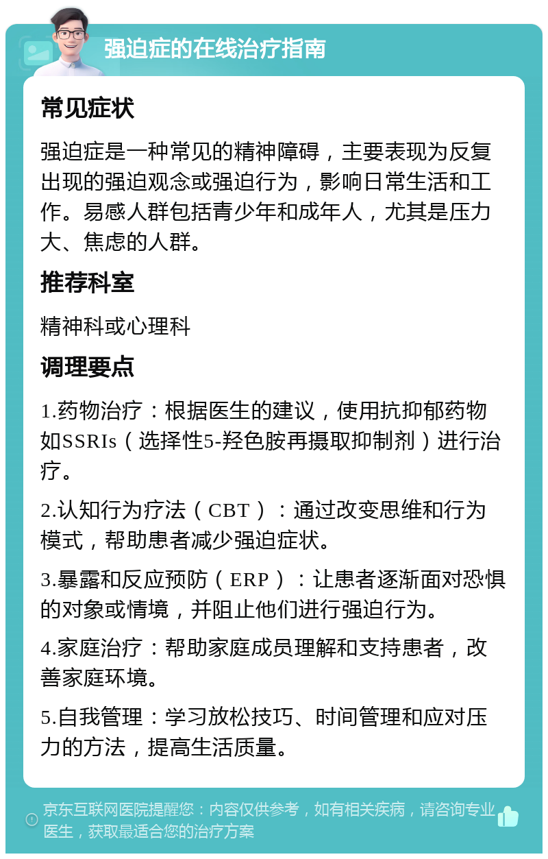 强迫症的在线治疗指南 常见症状 强迫症是一种常见的精神障碍，主要表现为反复出现的强迫观念或强迫行为，影响日常生活和工作。易感人群包括青少年和成年人，尤其是压力大、焦虑的人群。 推荐科室 精神科或心理科 调理要点 1.药物治疗：根据医生的建议，使用抗抑郁药物如SSRIs（选择性5-羟色胺再摄取抑制剂）进行治疗。 2.认知行为疗法（CBT）：通过改变思维和行为模式，帮助患者减少强迫症状。 3.暴露和反应预防（ERP）：让患者逐渐面对恐惧的对象或情境，并阻止他们进行强迫行为。 4.家庭治疗：帮助家庭成员理解和支持患者，改善家庭环境。 5.自我管理：学习放松技巧、时间管理和应对压力的方法，提高生活质量。