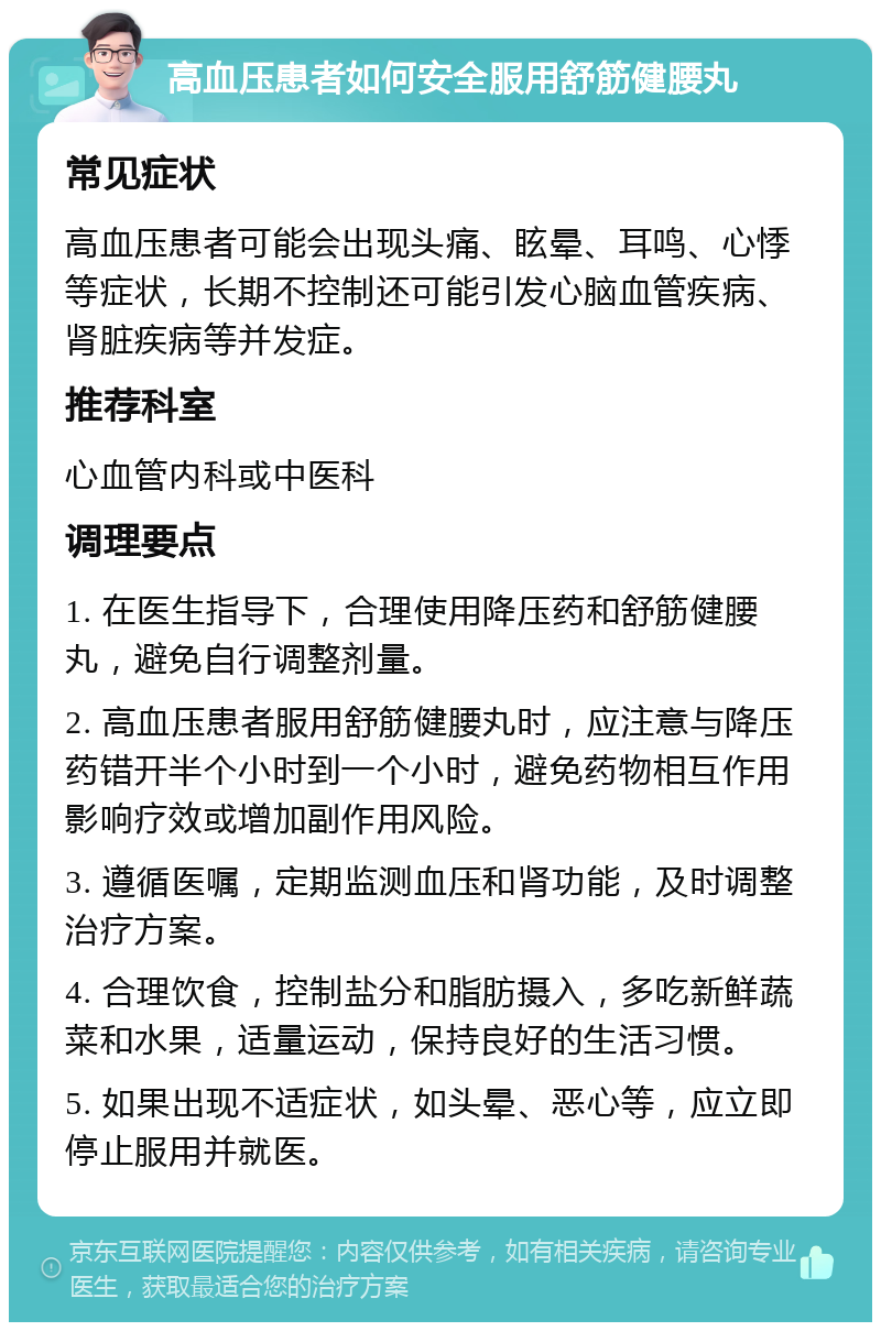 高血压患者如何安全服用舒筋健腰丸 常见症状 高血压患者可能会出现头痛、眩晕、耳鸣、心悸等症状，长期不控制还可能引发心脑血管疾病、肾脏疾病等并发症。 推荐科室 心血管内科或中医科 调理要点 1. 在医生指导下，合理使用降压药和舒筋健腰丸，避免自行调整剂量。 2. 高血压患者服用舒筋健腰丸时，应注意与降压药错开半个小时到一个小时，避免药物相互作用影响疗效或增加副作用风险。 3. 遵循医嘱，定期监测血压和肾功能，及时调整治疗方案。 4. 合理饮食，控制盐分和脂肪摄入，多吃新鲜蔬菜和水果，适量运动，保持良好的生活习惯。 5. 如果出现不适症状，如头晕、恶心等，应立即停止服用并就医。