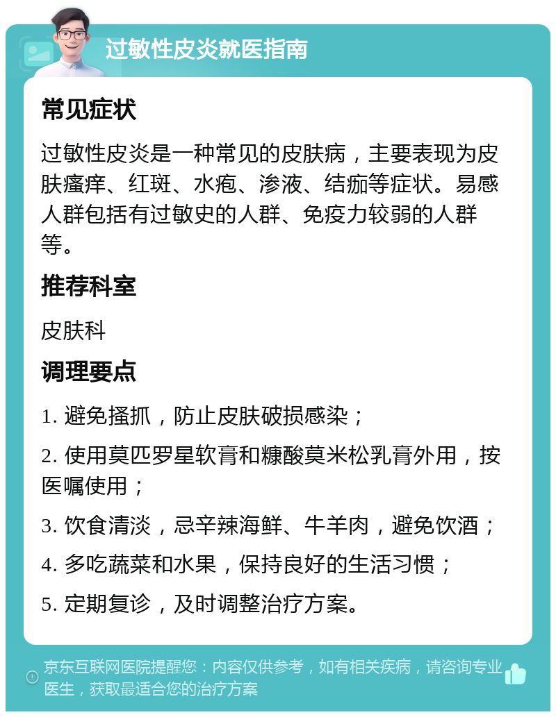 过敏性皮炎就医指南 常见症状 过敏性皮炎是一种常见的皮肤病，主要表现为皮肤瘙痒、红斑、水疱、渗液、结痂等症状。易感人群包括有过敏史的人群、免疫力较弱的人群等。 推荐科室 皮肤科 调理要点 1. 避免搔抓，防止皮肤破损感染； 2. 使用莫匹罗星软膏和糠酸莫米松乳膏外用，按医嘱使用； 3. 饮食清淡，忌辛辣海鲜、牛羊肉，避免饮酒； 4. 多吃蔬菜和水果，保持良好的生活习惯； 5. 定期复诊，及时调整治疗方案。