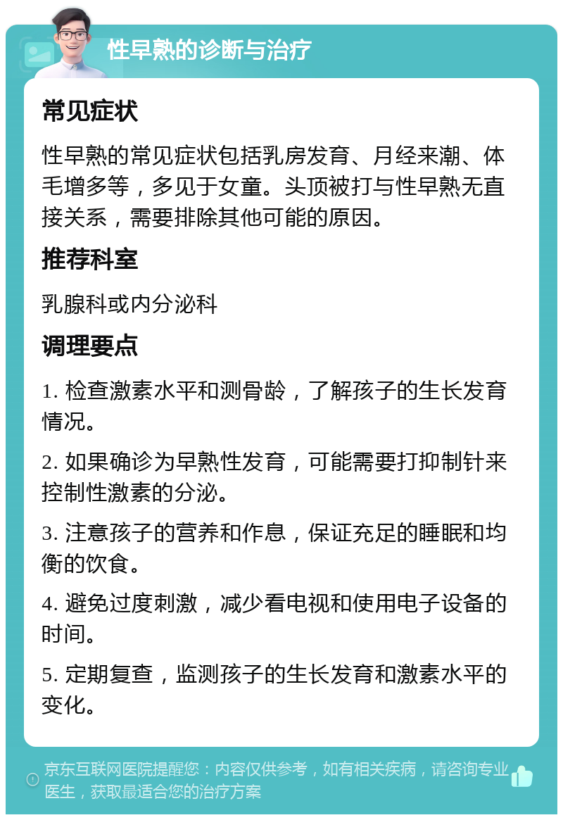 性早熟的诊断与治疗 常见症状 性早熟的常见症状包括乳房发育、月经来潮、体毛增多等，多见于女童。头顶被打与性早熟无直接关系，需要排除其他可能的原因。 推荐科室 乳腺科或内分泌科 调理要点 1. 检查激素水平和测骨龄，了解孩子的生长发育情况。 2. 如果确诊为早熟性发育，可能需要打抑制针来控制性激素的分泌。 3. 注意孩子的营养和作息，保证充足的睡眠和均衡的饮食。 4. 避免过度刺激，减少看电视和使用电子设备的时间。 5. 定期复查，监测孩子的生长发育和激素水平的变化。