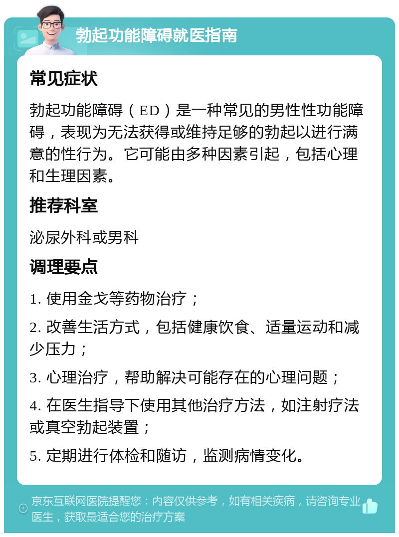 勃起功能障碍就医指南 常见症状 勃起功能障碍（ED）是一种常见的男性性功能障碍，表现为无法获得或维持足够的勃起以进行满意的性行为。它可能由多种因素引起，包括心理和生理因素。 推荐科室 泌尿外科或男科 调理要点 1. 使用金戈等药物治疗； 2. 改善生活方式，包括健康饮食、适量运动和减少压力； 3. 心理治疗，帮助解决可能存在的心理问题； 4. 在医生指导下使用其他治疗方法，如注射疗法或真空勃起装置； 5. 定期进行体检和随访，监测病情变化。