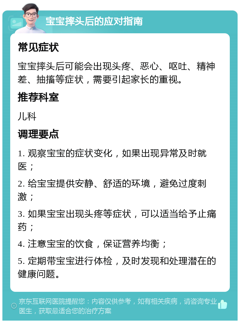 宝宝摔头后的应对指南 常见症状 宝宝摔头后可能会出现头疼、恶心、呕吐、精神差、抽搐等症状，需要引起家长的重视。 推荐科室 儿科 调理要点 1. 观察宝宝的症状变化，如果出现异常及时就医； 2. 给宝宝提供安静、舒适的环境，避免过度刺激； 3. 如果宝宝出现头疼等症状，可以适当给予止痛药； 4. 注意宝宝的饮食，保证营养均衡； 5. 定期带宝宝进行体检，及时发现和处理潜在的健康问题。