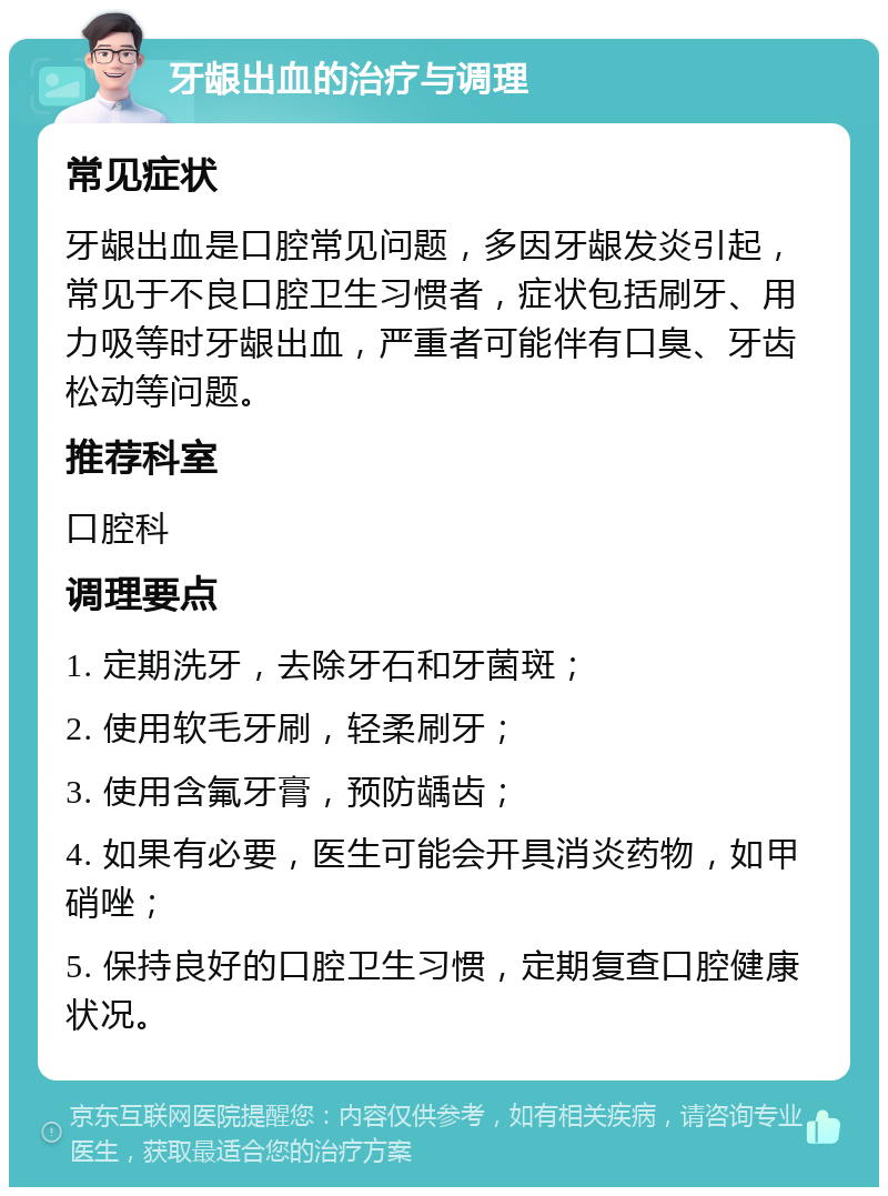 牙龈出血的治疗与调理 常见症状 牙龈出血是口腔常见问题，多因牙龈发炎引起，常见于不良口腔卫生习惯者，症状包括刷牙、用力吸等时牙龈出血，严重者可能伴有口臭、牙齿松动等问题。 推荐科室 口腔科 调理要点 1. 定期洗牙，去除牙石和牙菌斑； 2. 使用软毛牙刷，轻柔刷牙； 3. 使用含氟牙膏，预防龋齿； 4. 如果有必要，医生可能会开具消炎药物，如甲硝唑； 5. 保持良好的口腔卫生习惯，定期复查口腔健康状况。