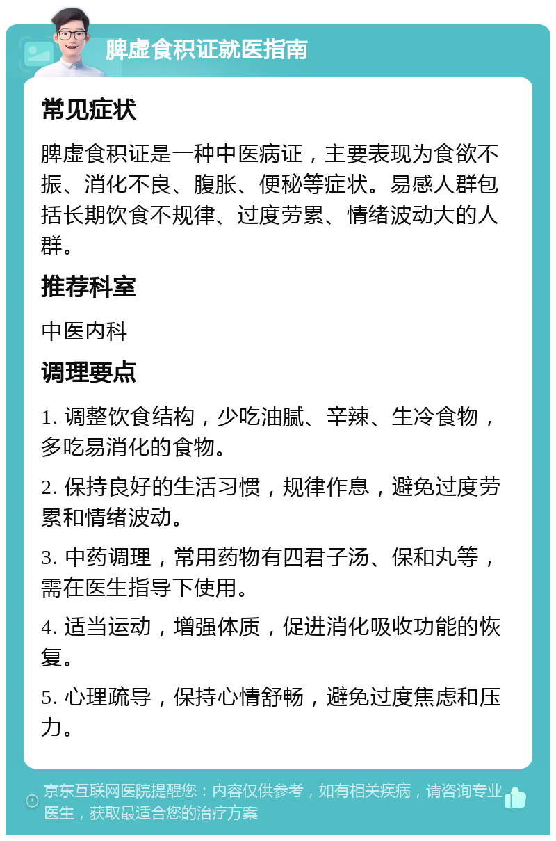 脾虚食积证就医指南 常见症状 脾虚食积证是一种中医病证，主要表现为食欲不振、消化不良、腹胀、便秘等症状。易感人群包括长期饮食不规律、过度劳累、情绪波动大的人群。 推荐科室 中医内科 调理要点 1. 调整饮食结构，少吃油腻、辛辣、生冷食物，多吃易消化的食物。 2. 保持良好的生活习惯，规律作息，避免过度劳累和情绪波动。 3. 中药调理，常用药物有四君子汤、保和丸等，需在医生指导下使用。 4. 适当运动，增强体质，促进消化吸收功能的恢复。 5. 心理疏导，保持心情舒畅，避免过度焦虑和压力。