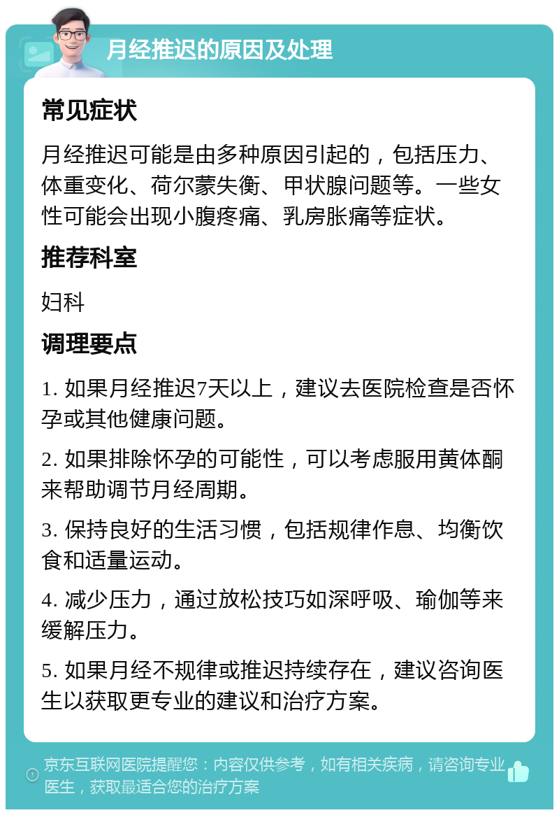 月经推迟的原因及处理 常见症状 月经推迟可能是由多种原因引起的，包括压力、体重变化、荷尔蒙失衡、甲状腺问题等。一些女性可能会出现小腹疼痛、乳房胀痛等症状。 推荐科室 妇科 调理要点 1. 如果月经推迟7天以上，建议去医院检查是否怀孕或其他健康问题。 2. 如果排除怀孕的可能性，可以考虑服用黄体酮来帮助调节月经周期。 3. 保持良好的生活习惯，包括规律作息、均衡饮食和适量运动。 4. 减少压力，通过放松技巧如深呼吸、瑜伽等来缓解压力。 5. 如果月经不规律或推迟持续存在，建议咨询医生以获取更专业的建议和治疗方案。