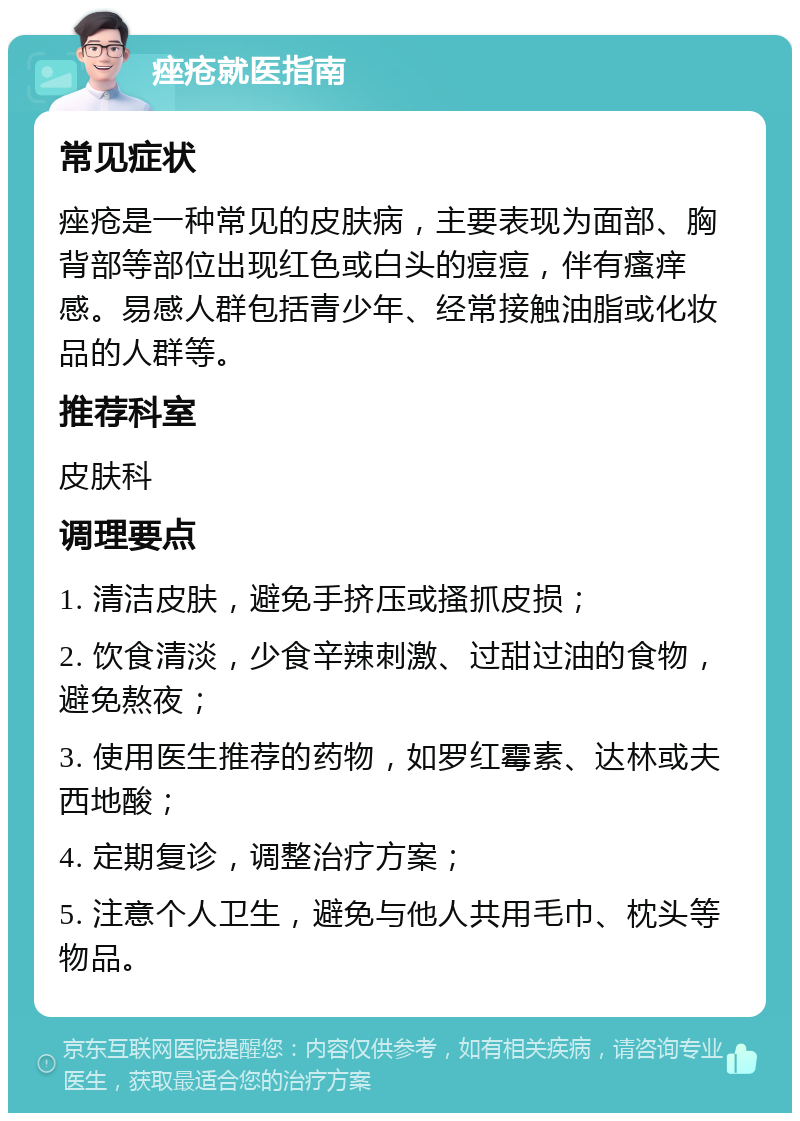 痤疮就医指南 常见症状 痤疮是一种常见的皮肤病，主要表现为面部、胸背部等部位出现红色或白头的痘痘，伴有瘙痒感。易感人群包括青少年、经常接触油脂或化妆品的人群等。 推荐科室 皮肤科 调理要点 1. 清洁皮肤，避免手挤压或搔抓皮损； 2. 饮食清淡，少食辛辣刺激、过甜过油的食物，避免熬夜； 3. 使用医生推荐的药物，如罗红霉素、达林或夫西地酸； 4. 定期复诊，调整治疗方案； 5. 注意个人卫生，避免与他人共用毛巾、枕头等物品。