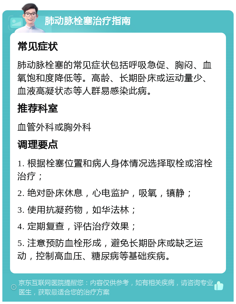 肺动脉栓塞治疗指南 常见症状 肺动脉栓塞的常见症状包括呼吸急促、胸闷、血氧饱和度降低等。高龄、长期卧床或运动量少、血液高凝状态等人群易感染此病。 推荐科室 血管外科或胸外科 调理要点 1. 根据栓塞位置和病人身体情况选择取栓或溶栓治疗； 2. 绝对卧床休息，心电监护，吸氧，镇静； 3. 使用抗凝药物，如华法林； 4. 定期复查，评估治疗效果； 5. 注意预防血栓形成，避免长期卧床或缺乏运动，控制高血压、糖尿病等基础疾病。