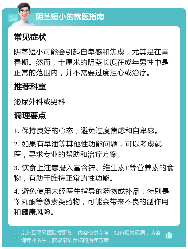 阴茎短小的就医指南 常见症状 阴茎短小可能会引起自卑感和焦虑，尤其是在青春期。然而，十厘米的阴茎长度在成年男性中是正常的范围内，并不需要过度担心或治疗。 推荐科室 泌尿外科或男科 调理要点 1. 保持良好的心态，避免过度焦虑和自卑感。 2. 如果有早泄等其他性功能问题，可以考虑就医，寻求专业的帮助和治疗方案。 3. 饮食上注意摄入富含锌、维生素E等营养素的食物，有助于维持正常的性功能。 4. 避免使用未经医生指导的药物或补品，特别是睾丸酮等激素类药物，可能会带来不良的副作用和健康风险。