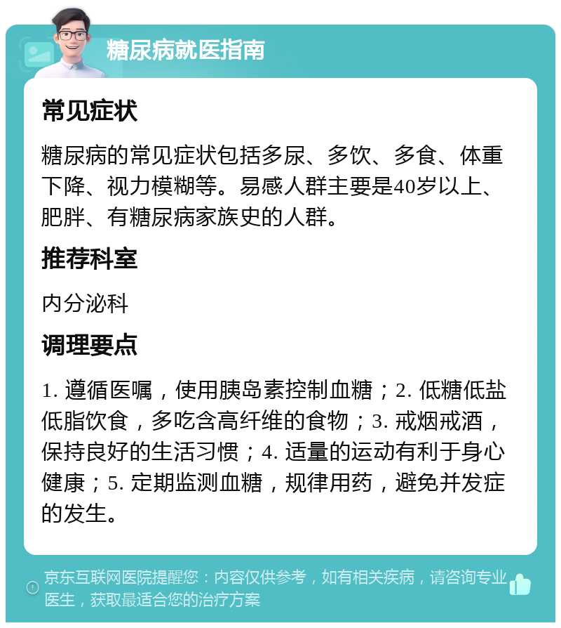 糖尿病就医指南 常见症状 糖尿病的常见症状包括多尿、多饮、多食、体重下降、视力模糊等。易感人群主要是40岁以上、肥胖、有糖尿病家族史的人群。 推荐科室 内分泌科 调理要点 1. 遵循医嘱，使用胰岛素控制血糖；2. 低糖低盐低脂饮食，多吃含高纤维的食物；3. 戒烟戒酒，保持良好的生活习惯；4. 适量的运动有利于身心健康；5. 定期监测血糖，规律用药，避免并发症的发生。