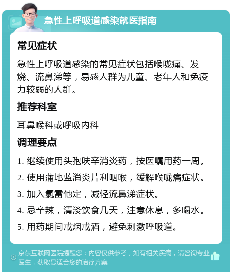 急性上呼吸道感染就医指南 常见症状 急性上呼吸道感染的常见症状包括喉咙痛、发烧、流鼻涕等，易感人群为儿童、老年人和免疫力较弱的人群。 推荐科室 耳鼻喉科或呼吸内科 调理要点 1. 继续使用头孢呋辛消炎药，按医嘱用药一周。 2. 使用蒲地蓝消炎片利咽喉，缓解喉咙痛症状。 3. 加入氯雷他定，减轻流鼻涕症状。 4. 忌辛辣，清淡饮食几天，注意休息，多喝水。 5. 用药期间戒烟戒酒，避免刺激呼吸道。