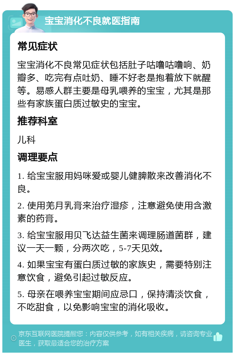 宝宝消化不良就医指南 常见症状 宝宝消化不良常见症状包括肚子咕噜咕噜响、奶瓣多、吃完有点吐奶、睡不好老是抱着放下就醒等。易感人群主要是母乳喂养的宝宝，尤其是那些有家族蛋白质过敏史的宝宝。 推荐科室 儿科 调理要点 1. 给宝宝服用妈咪爱或婴儿健脾散来改善消化不良。 2. 使用羌月乳膏来治疗湿疹，注意避免使用含激素的药膏。 3. 给宝宝服用贝飞达益生菌来调理肠道菌群，建议一天一颗，分两次吃，5-7天见效。 4. 如果宝宝有蛋白质过敏的家族史，需要特别注意饮食，避免引起过敏反应。 5. 母亲在喂养宝宝期间应忌口，保持清淡饮食，不吃甜食，以免影响宝宝的消化吸收。