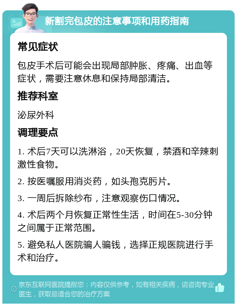 新割完包皮的注意事项和用药指南 常见症状 包皮手术后可能会出现局部肿胀、疼痛、出血等症状，需要注意休息和保持局部清洁。 推荐科室 泌尿外科 调理要点 1. 术后7天可以洗淋浴，20天恢复，禁酒和辛辣刺激性食物。 2. 按医嘱服用消炎药，如头孢克肟片。 3. 一周后拆除纱布，注意观察伤口情况。 4. 术后两个月恢复正常性生活，时间在5-30分钟之间属于正常范围。 5. 避免私人医院骗人骗钱，选择正规医院进行手术和治疗。