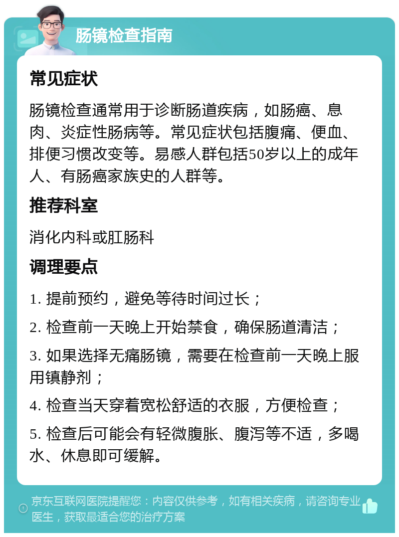 肠镜检查指南 常见症状 肠镜检查通常用于诊断肠道疾病，如肠癌、息肉、炎症性肠病等。常见症状包括腹痛、便血、排便习惯改变等。易感人群包括50岁以上的成年人、有肠癌家族史的人群等。 推荐科室 消化内科或肛肠科 调理要点 1. 提前预约，避免等待时间过长； 2. 检查前一天晚上开始禁食，确保肠道清洁； 3. 如果选择无痛肠镜，需要在检查前一天晚上服用镇静剂； 4. 检查当天穿着宽松舒适的衣服，方便检查； 5. 检查后可能会有轻微腹胀、腹泻等不适，多喝水、休息即可缓解。