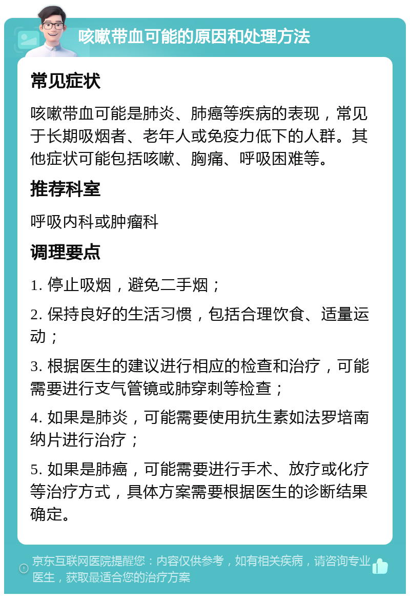 咳嗽带血可能的原因和处理方法 常见症状 咳嗽带血可能是肺炎、肺癌等疾病的表现，常见于长期吸烟者、老年人或免疫力低下的人群。其他症状可能包括咳嗽、胸痛、呼吸困难等。 推荐科室 呼吸内科或肿瘤科 调理要点 1. 停止吸烟，避免二手烟； 2. 保持良好的生活习惯，包括合理饮食、适量运动； 3. 根据医生的建议进行相应的检查和治疗，可能需要进行支气管镜或肺穿刺等检查； 4. 如果是肺炎，可能需要使用抗生素如法罗培南纳片进行治疗； 5. 如果是肺癌，可能需要进行手术、放疗或化疗等治疗方式，具体方案需要根据医生的诊断结果确定。