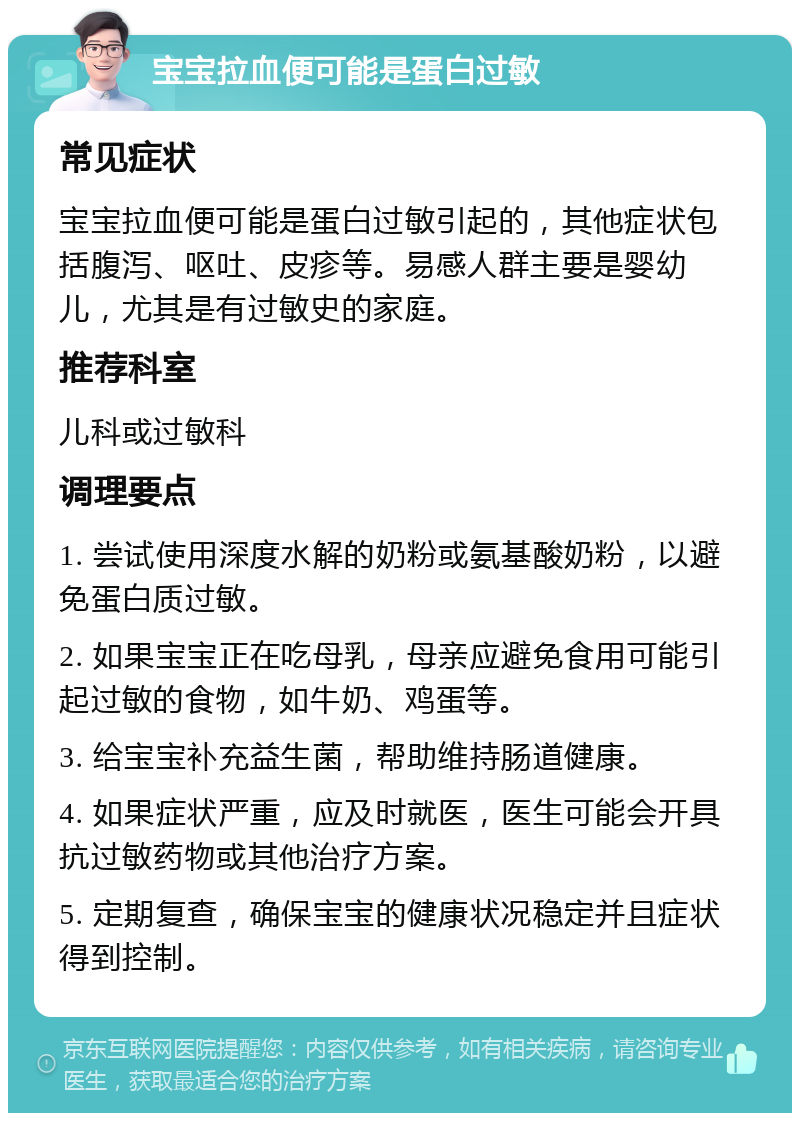 宝宝拉血便可能是蛋白过敏 常见症状 宝宝拉血便可能是蛋白过敏引起的，其他症状包括腹泻、呕吐、皮疹等。易感人群主要是婴幼儿，尤其是有过敏史的家庭。 推荐科室 儿科或过敏科 调理要点 1. 尝试使用深度水解的奶粉或氨基酸奶粉，以避免蛋白质过敏。 2. 如果宝宝正在吃母乳，母亲应避免食用可能引起过敏的食物，如牛奶、鸡蛋等。 3. 给宝宝补充益生菌，帮助维持肠道健康。 4. 如果症状严重，应及时就医，医生可能会开具抗过敏药物或其他治疗方案。 5. 定期复查，确保宝宝的健康状况稳定并且症状得到控制。