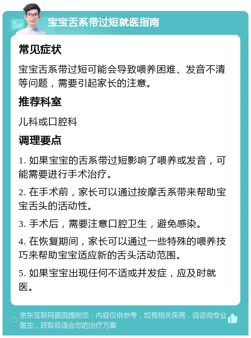 宝宝舌系带过短就医指南 常见症状 宝宝舌系带过短可能会导致喂养困难、发音不清等问题，需要引起家长的注意。 推荐科室 儿科或口腔科 调理要点 1. 如果宝宝的舌系带过短影响了喂养或发音，可能需要进行手术治疗。 2. 在手术前，家长可以通过按摩舌系带来帮助宝宝舌头的活动性。 3. 手术后，需要注意口腔卫生，避免感染。 4. 在恢复期间，家长可以通过一些特殊的喂养技巧来帮助宝宝适应新的舌头活动范围。 5. 如果宝宝出现任何不适或并发症，应及时就医。