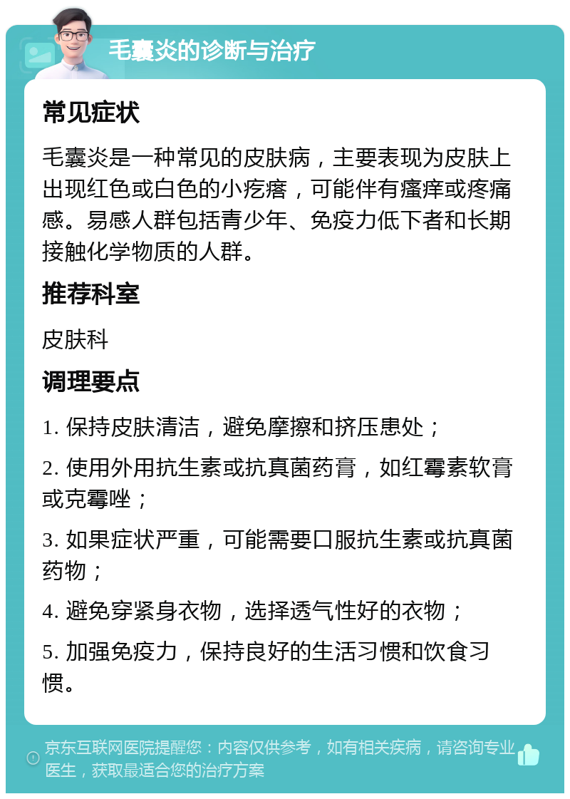 毛囊炎的诊断与治疗 常见症状 毛囊炎是一种常见的皮肤病，主要表现为皮肤上出现红色或白色的小疙瘩，可能伴有瘙痒或疼痛感。易感人群包括青少年、免疫力低下者和长期接触化学物质的人群。 推荐科室 皮肤科 调理要点 1. 保持皮肤清洁，避免摩擦和挤压患处； 2. 使用外用抗生素或抗真菌药膏，如红霉素软膏或克霉唑； 3. 如果症状严重，可能需要口服抗生素或抗真菌药物； 4. 避免穿紧身衣物，选择透气性好的衣物； 5. 加强免疫力，保持良好的生活习惯和饮食习惯。